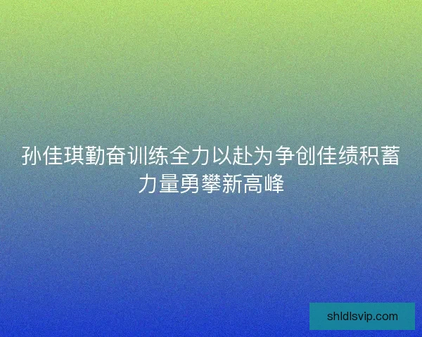 孙佳琪勤奋训练全力以赴为争创佳绩积蓄力量勇攀新高峰