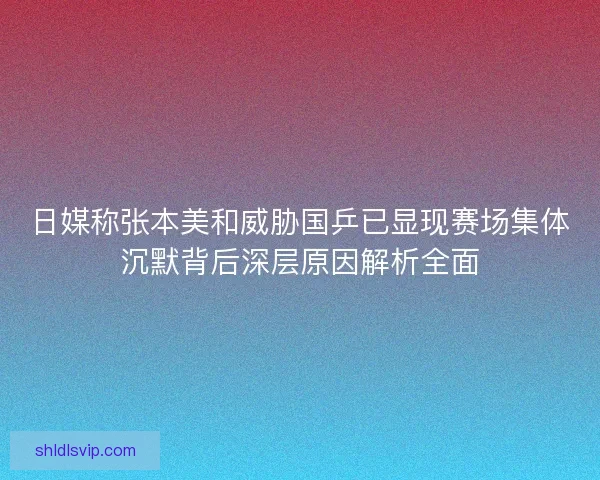 日媒称张本美和威胁国乒已显现赛场集体沉默背后深层原因解析全面
