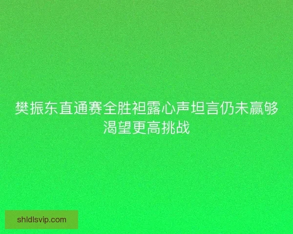 樊振东直通赛全胜袒露心声坦言仍未赢够渴望更高挑战