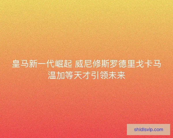 皇马新一代崛起 威尼修斯罗德里戈卡马温加等天才引领未来